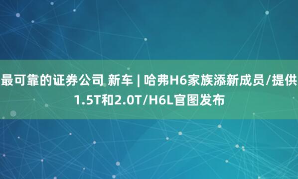 最可靠的证券公司 新车 | 哈弗H6家族添新成员/提供1.5T和2.0T/H6L官图发布
