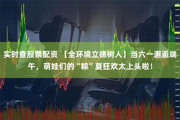 实时查股票配资 【全环境立德树人】当六一邂逅端午，萌娃们的“粽”夏狂欢太上头啦！