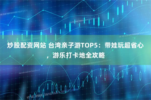 炒股配资网站 台湾亲子游TOP5：带娃玩超省心，游乐打卡地全攻略