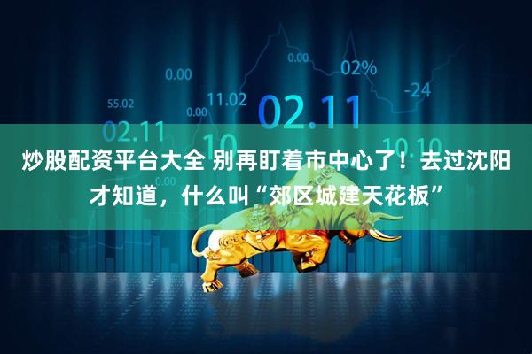 炒股配资平台大全 别再盯着市中心了！去过沈阳才知道，什么叫“郊区城建天花板”