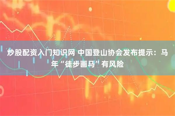 炒股配资入门知识网 中国登山协会发布提示：马年“徒步画马”有风险