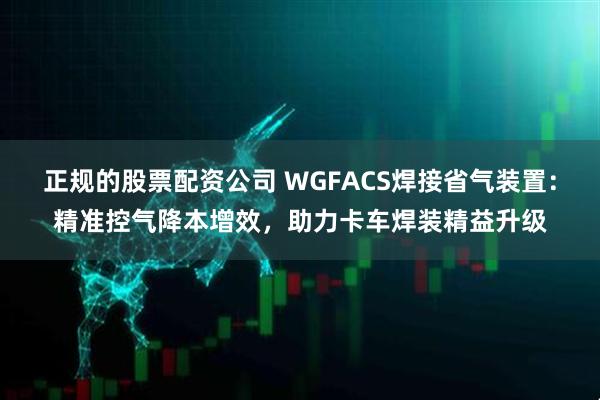 正规的股票配资公司 WGFACS焊接省气装置：精准控气降本增效，助力卡车焊装精益升级