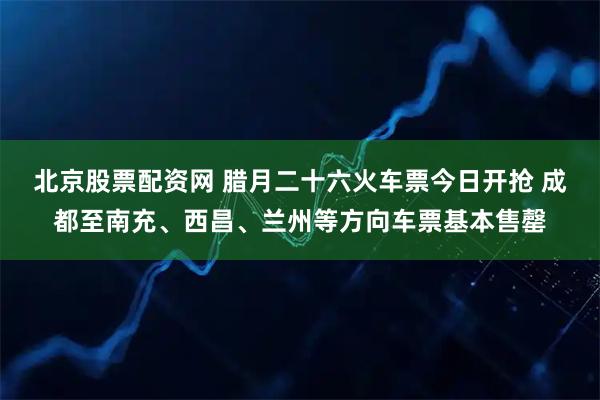 北京股票配资网 腊月二十六火车票今日开抢 成都至南充、西昌、兰州等方向车票基本售罄