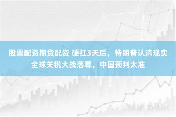 股票配资期货配资 硬扛3天后，特朗普认清现实全球关税大战落幕，中国预判太准