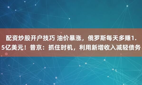配资炒股开户技巧 油价暴涨，俄罗斯每天多赚1.5亿美元！普京：抓住时机，利用新增收入减轻债务