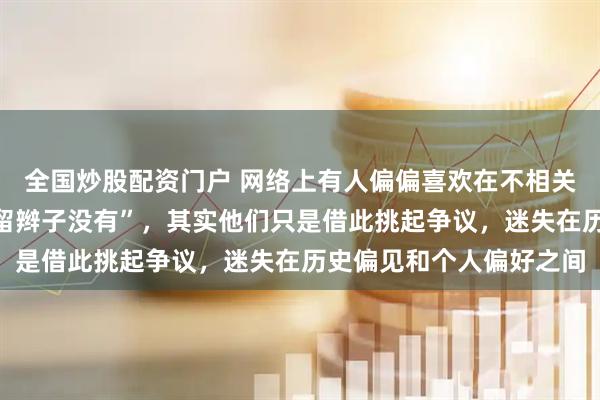 全国炒股配资门户 网络上有人偏偏喜欢在不相关话题下问“你祖宗清朝留辫子没有”，其实他们只是借此挑起争议，迷失在历史偏见和个人偏好之间