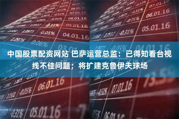 中国股票配资网站 巴萨运营总监：已得知看台视线不佳问题；将扩建克鲁伊夫球场